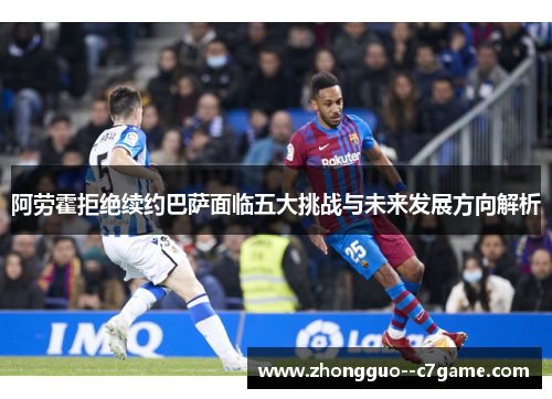 阿劳霍拒绝续约巴萨面临五大挑战与未来发展方向解析
