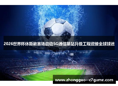 2026世界杯休斯敦赛场启动5G通信基站升级工程迎接全球球迷