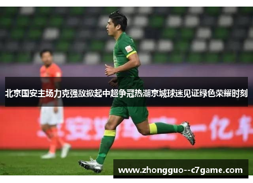 北京国安主场力克强敌掀起中超争冠热潮京城球迷见证绿色荣耀时刻 北京国安主场力克强敌掀起中超争冠热潮京城球迷见证绿色荣耀时刻