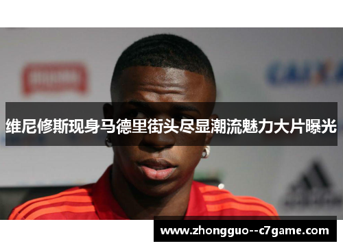 维尼修斯现身马德里街头尽显潮流魅力大片曝光