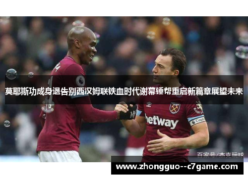 莫耶斯功成身退告别西汉姆联铁血时代谢幕锤帮重启新篇章展望未来