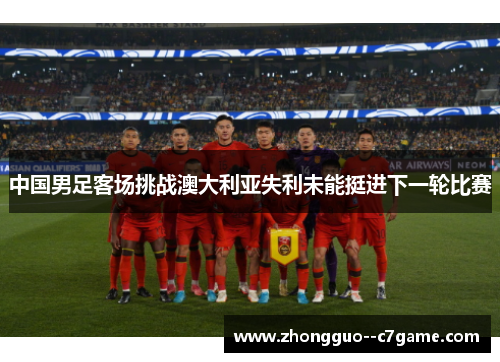 中国男足客场挑战澳大利亚失利未能挺进下一轮比赛 中国男足客场挑战澳大利亚失利未能挺进下一轮比赛