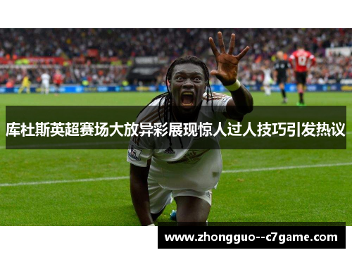 库杜斯英超赛场大放异彩展现惊人过人技巧引发热议