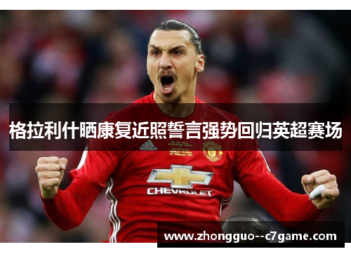 格拉利什晒康复近照誓言强势回归英超赛场