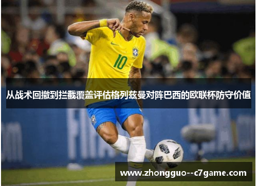从战术回撤到拦截覆盖评估格列兹曼对阵巴西的欧联杯防守价值 从战术回撤到拦截覆盖评估格列兹曼对阵巴西的欧联杯防守价值